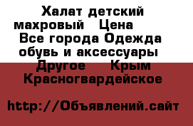 Халат детский махровый › Цена ­ 400 - Все города Одежда, обувь и аксессуары » Другое   . Крым,Красногвардейское